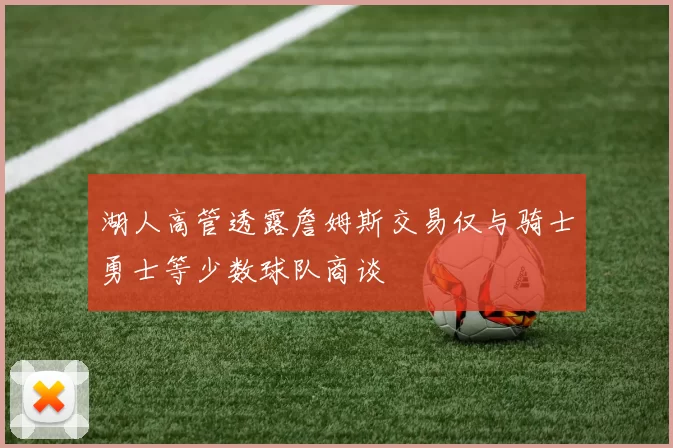 湖人高管透露詹姆斯交易仅与骑士勇士等少数球队商谈