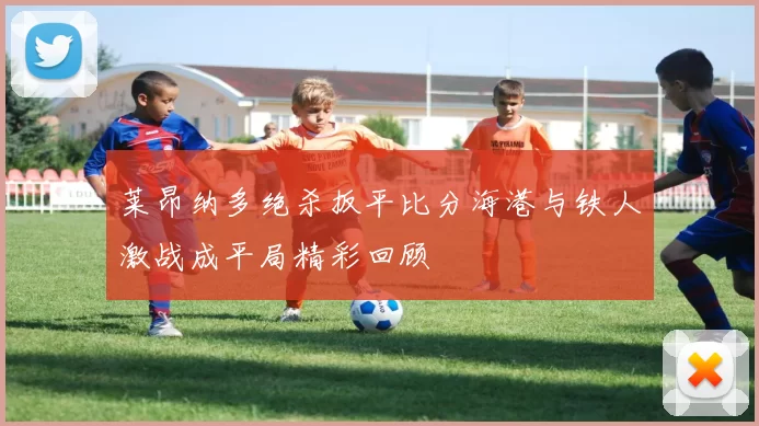 莱昂纳多绝杀扳平比分海港与铁人激战成平局精彩回顾