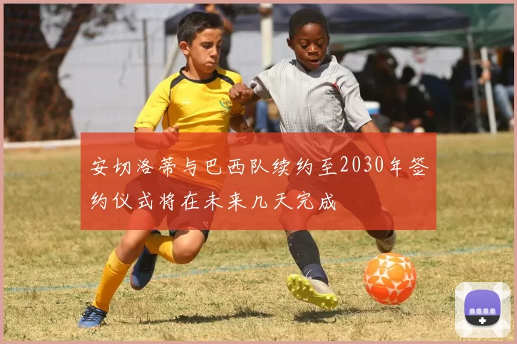安切洛蒂与巴西队续约至2030年签约仪式将在未来几天完成