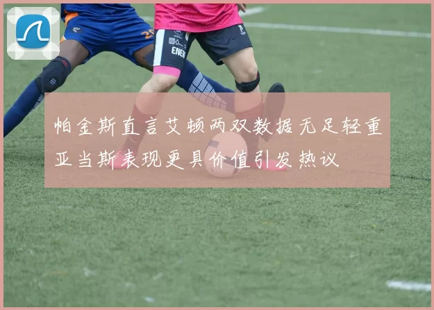 帕金斯直言艾顿两双数据无足轻重亚当斯表现更具价值引发热议