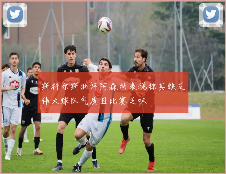 斯科尔斯批评阿森纳表现称其缺乏伟大球队气质且比赛乏味
