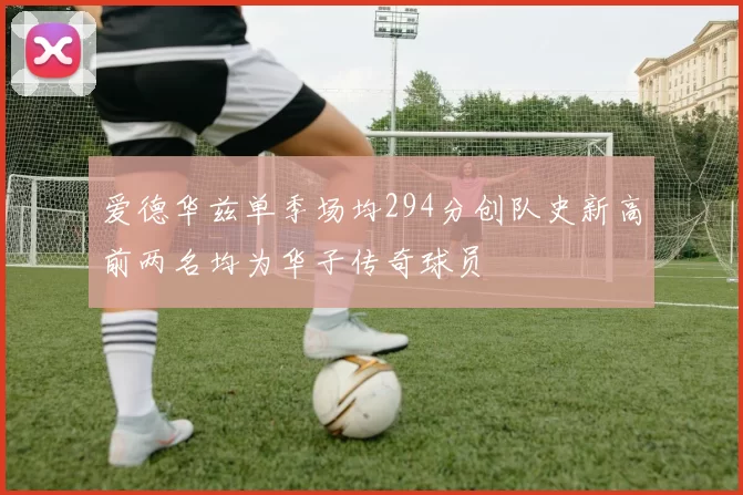 爱德华兹单季场均294分创队史新高前两名均为华子传奇球员