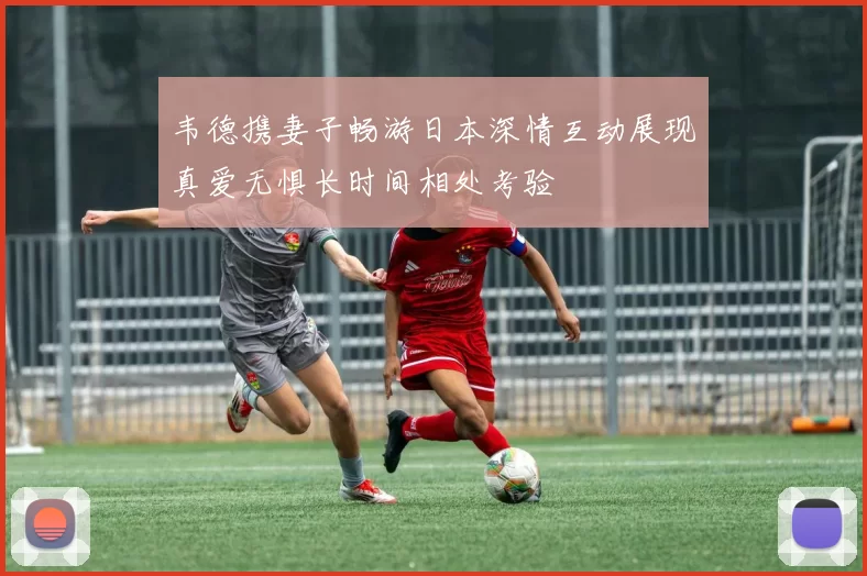 韦德携妻子畅游日本深情互动展现真爱无惧长时间相处考验
