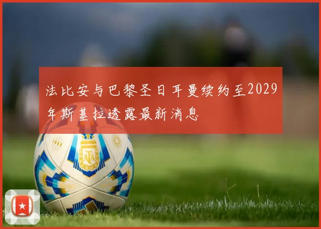 法比安与巴黎圣日耳曼续约至2029年斯基拉透露最新消息