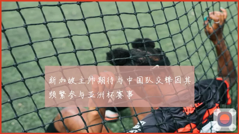 新加坡主帅期待与中国队交锋因其频繁参与亚洲杯赛事
