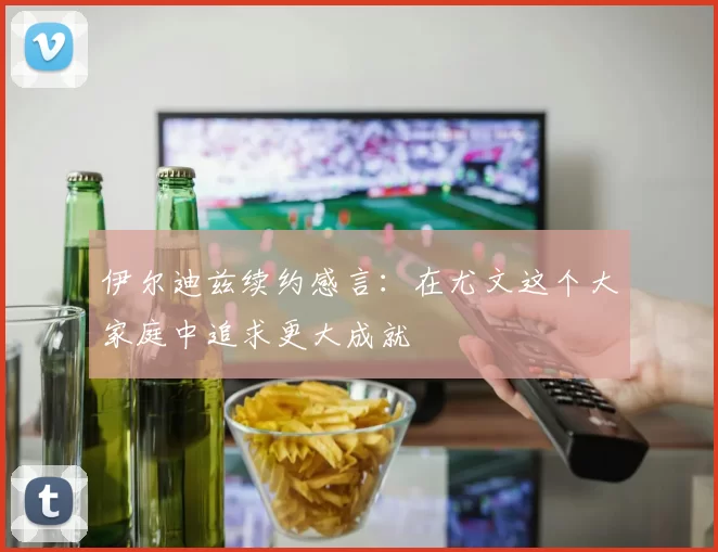 伊尔迪兹续约感言：在尤文这个大家庭中追求更大成就