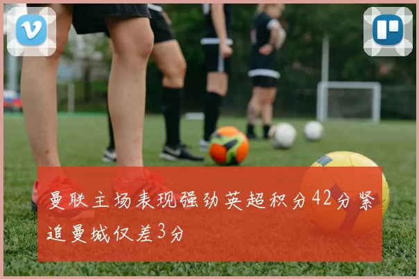 曼联主场表现强劲英超积分42分紧追曼城仅差3分