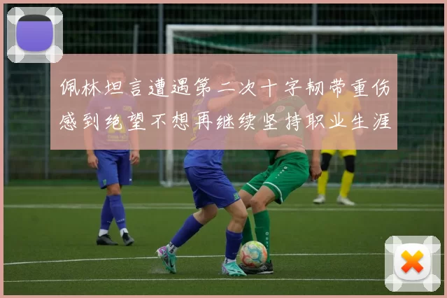 佩林坦言遭遇第二次十字韧带重伤感到绝望不想再继续坚持职业生涯