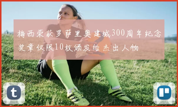 梅西荣获罗萨里奥建城300周年纪念奖章仅限10枚颁发给杰出人物