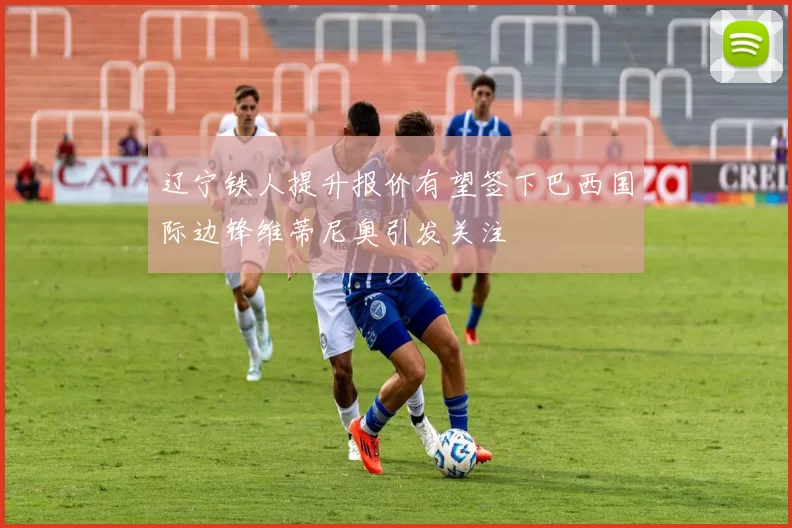 辽宁铁人提升报价有望签下巴西国际边锋维蒂尼奥引发关注