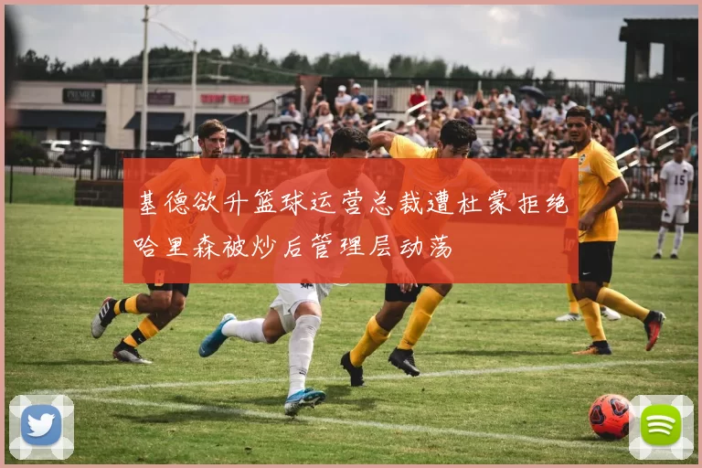 基德欲升篮球运营总裁遭杜蒙拒绝哈里森被炒后管理层动荡