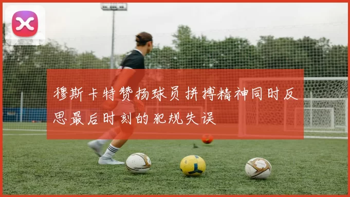 穆斯卡特赞扬球员拼搏精神同时反思最后时刻的犯规失误