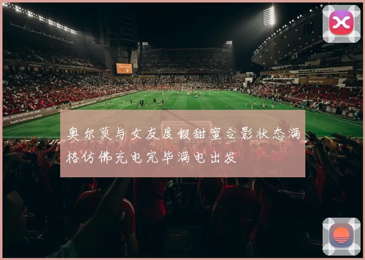 奥尔莫与女友度假甜蜜合影状态满格仿佛充电完毕满电出发