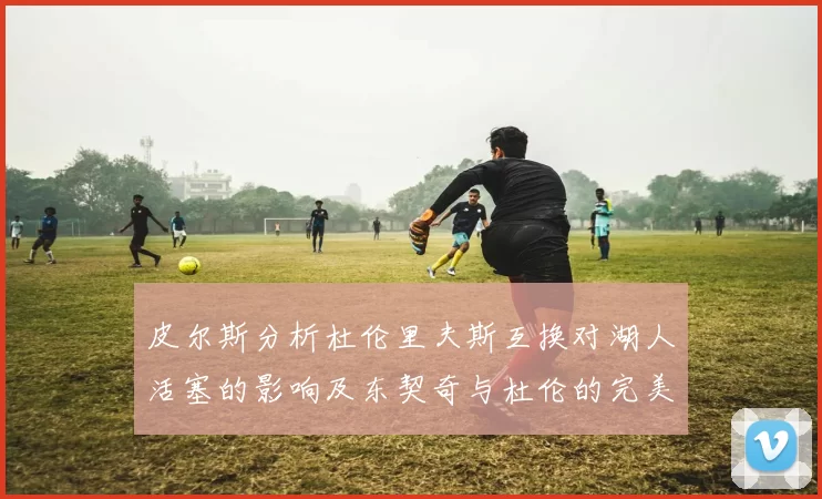 皮尔斯分析杜伦里夫斯互换对湖人活塞的影响及东契奇与杜伦的完美搭配